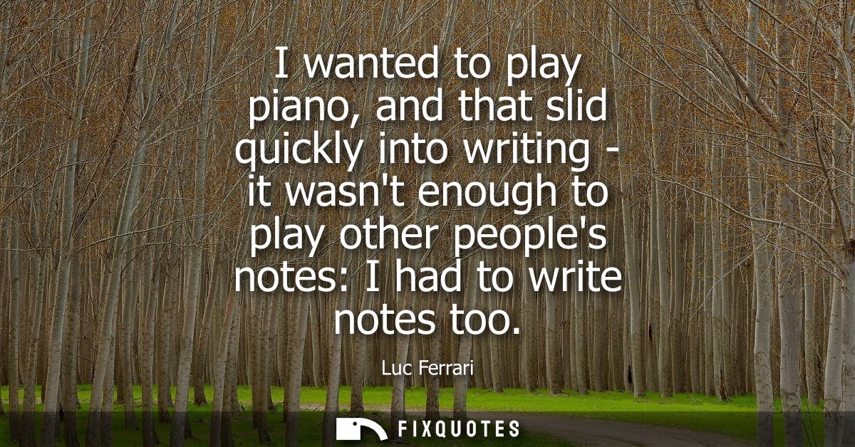 I wanted to play piano, and that slid quickly into writing - it wasnt enough to play other peoples notes: I had to write