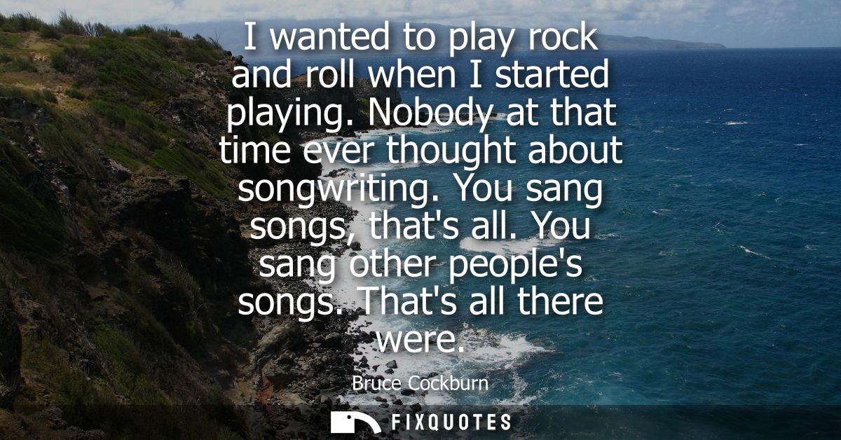I wanted to play rock and roll when I started playing. Nobody at that time ever thought about songwriting. You sang song