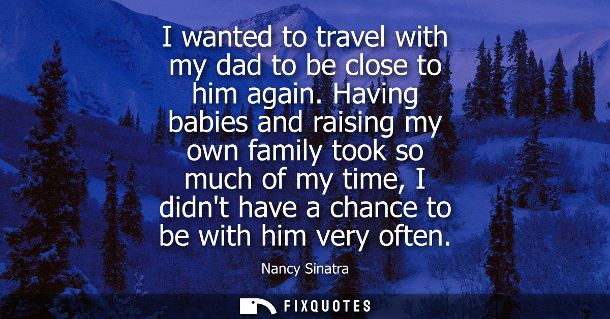 I wanted to travel with my dad to be close to him again. Having babies and raising my own family took so much of my time