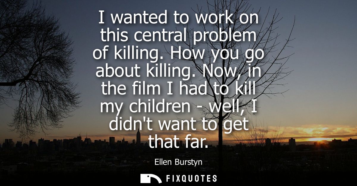 I wanted to work on this central problem of killing. How you go about killing. Now, in the film I had to kill my childre