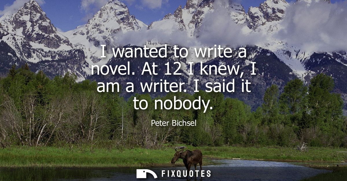 I wanted to write a novel. At 12 I knew, I am a writer. I said it to nobody