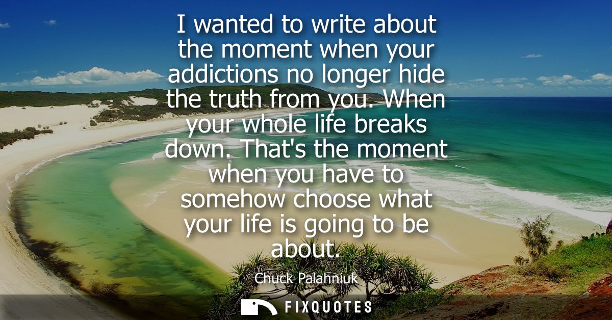 I wanted to write about the moment when your addictions no longer hide the truth from you. When your whole life breaks d