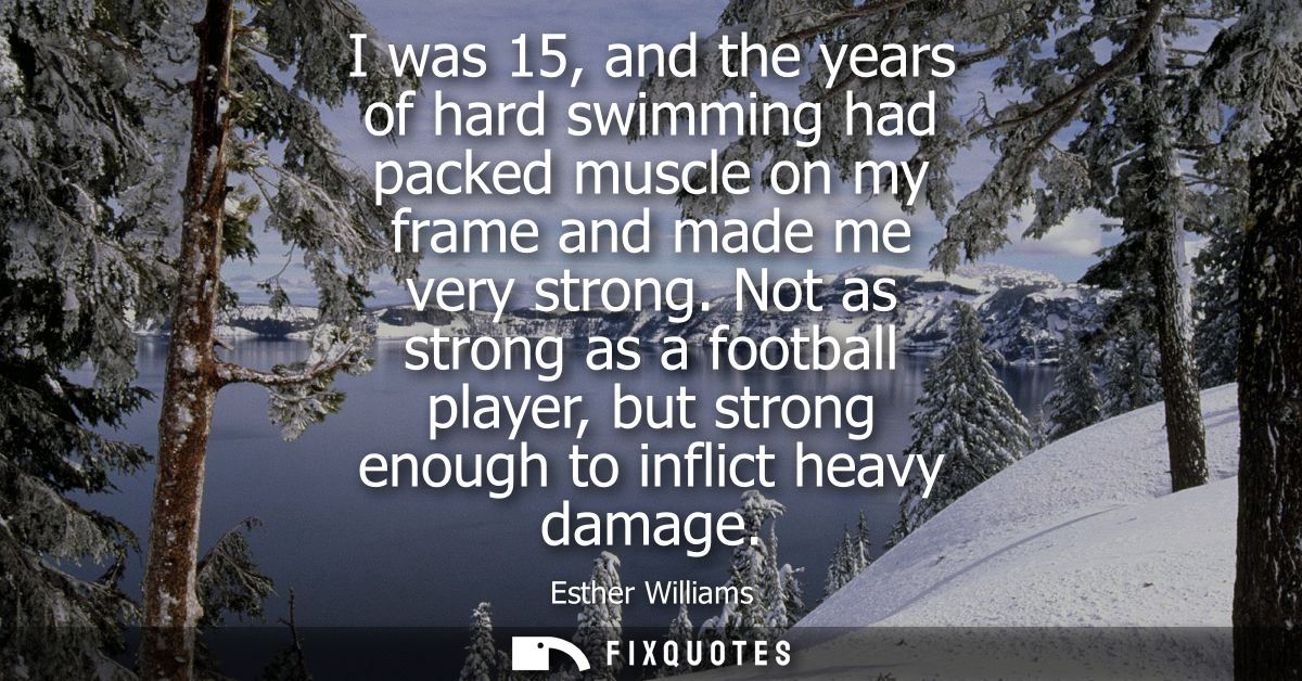 I was 15, and the years of hard swimming had packed muscle on my frame and made me very strong. Not as strong as a footb
