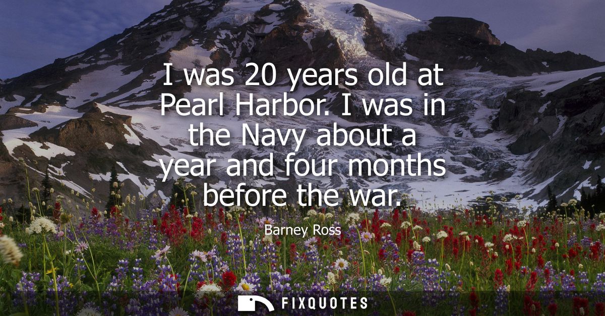 I was 20 years old at Pearl Harbor. I was in the Navy about a year and four months before the war