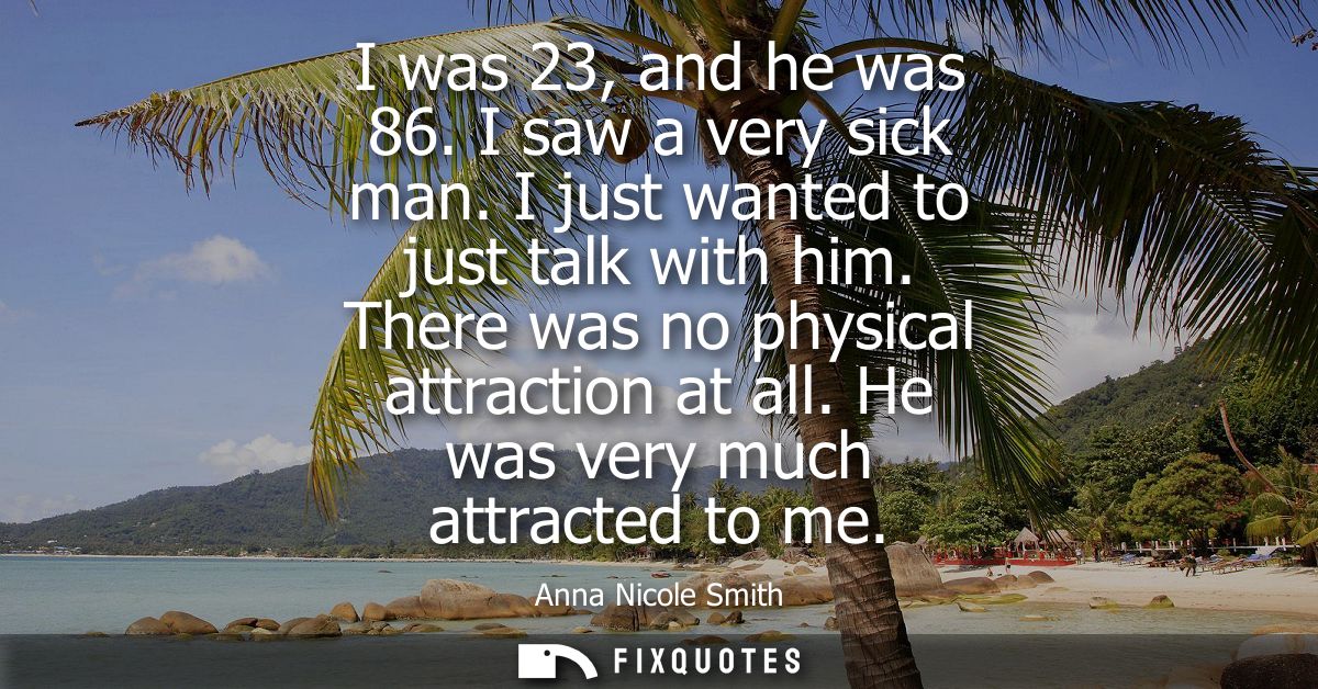 I was 23, and he was 86. I saw a very sick man. I just wanted to just talk with him. There was no physical attraction at