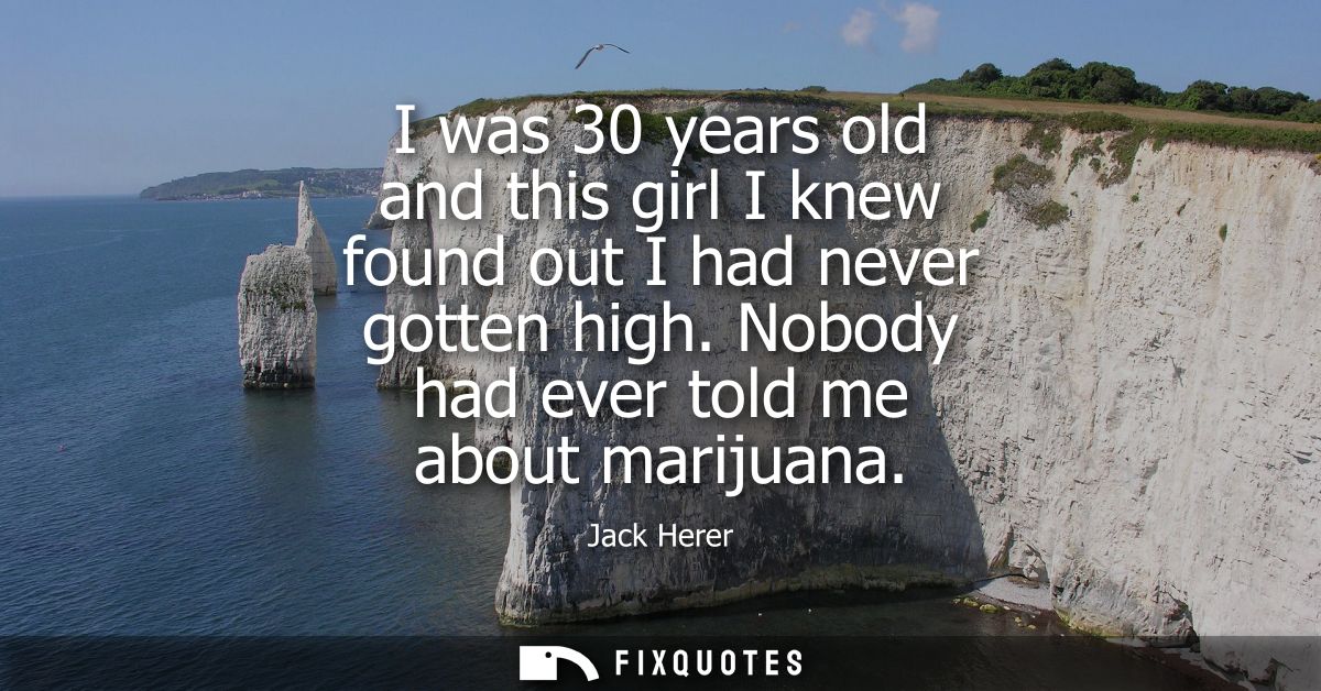 I was 30 years old and this girl I knew found out I had never gotten high. Nobody had ever told me about marijuana