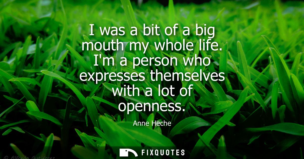 I was a bit of a big mouth my whole life. Im a person who expresses themselves with a lot of openness
