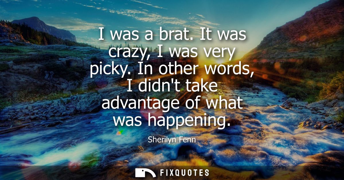 I was a brat. It was crazy, I was very picky. In other words, I didnt take advantage of what was happening