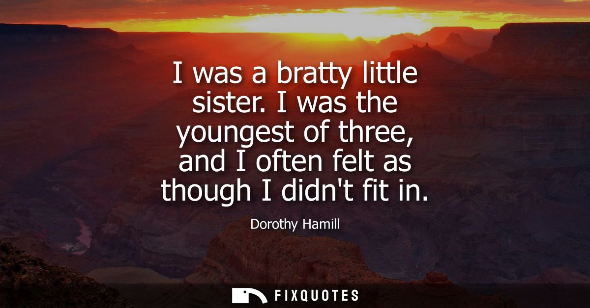 I was a bratty little sister. I was the youngest of three, and I often felt as though I didnt fit in