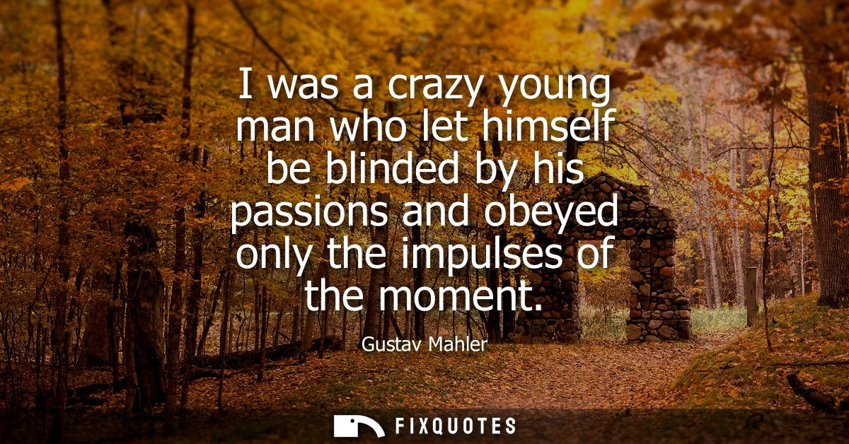I was a crazy young man who let himself be blinded by his passions and obeyed only the impulses of the moment
