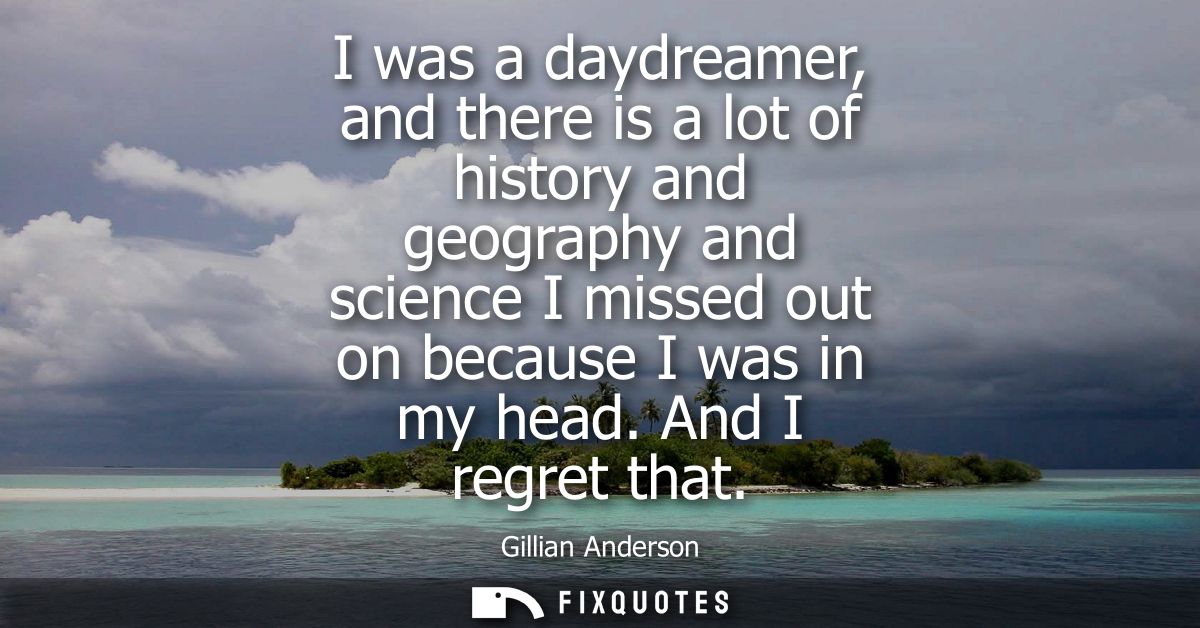 I was a daydreamer, and there is a lot of history and geography and science I missed out on because I was in my head. An