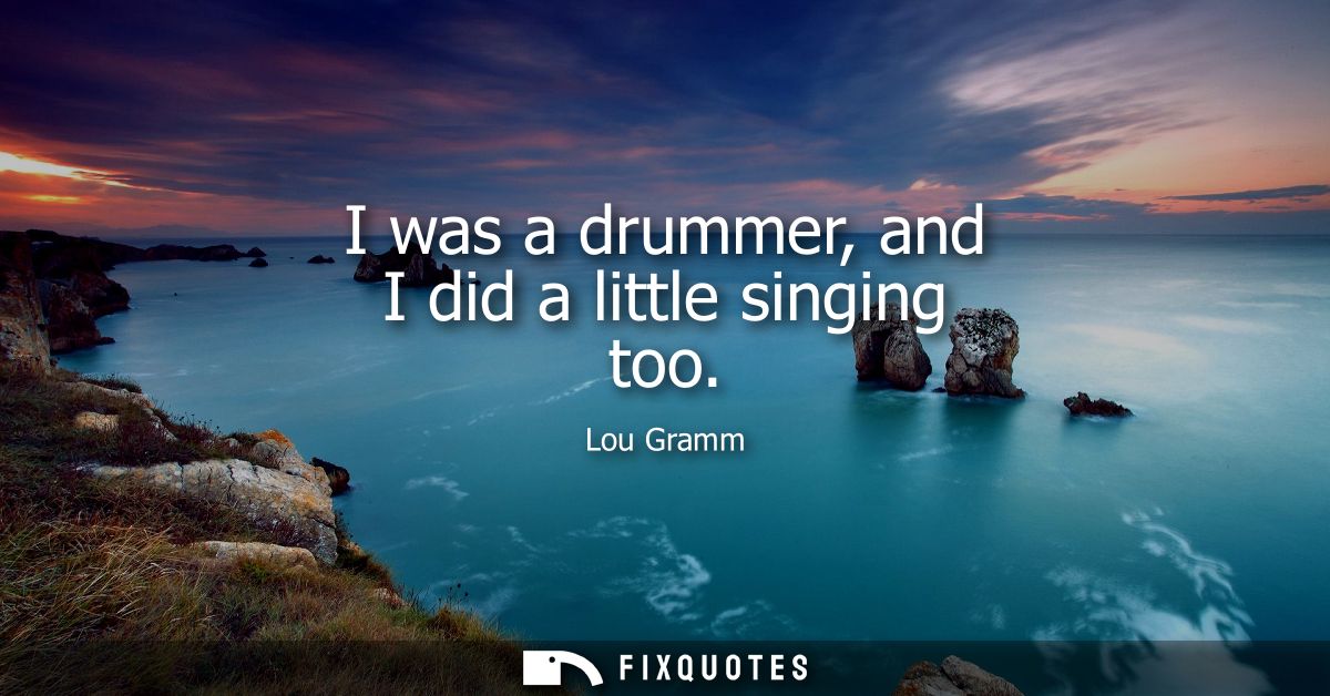 I was a drummer, and I did a little singing too