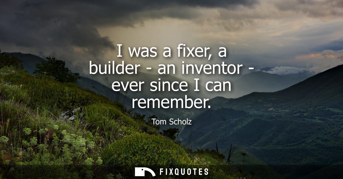 I was a fixer, a builder - an inventor - ever since I can remember