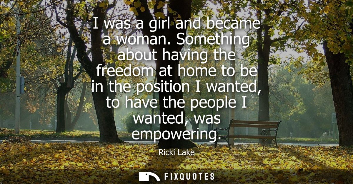 I was a girl and became a woman. Something about having the freedom at home to be in the position I wanted, to have the 