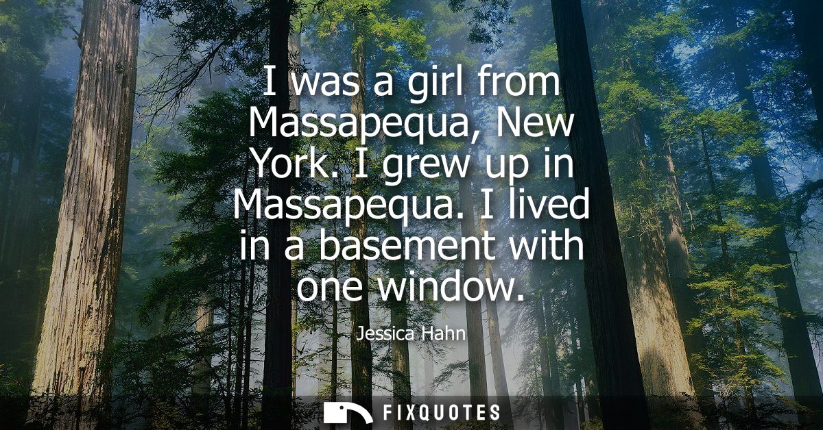 I was a girl from Massapequa, New York. I grew up in Massapequa. I lived in a basement with one window