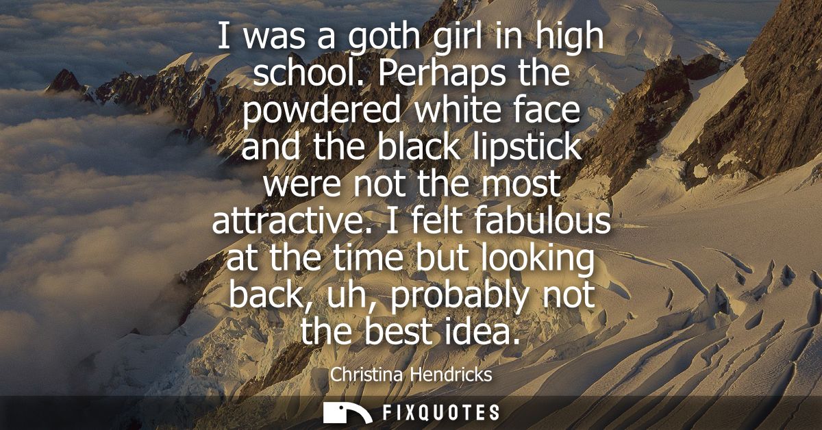 I was a goth girl in high school. Perhaps the powdered white face and the black lipstick were not the most attractive.