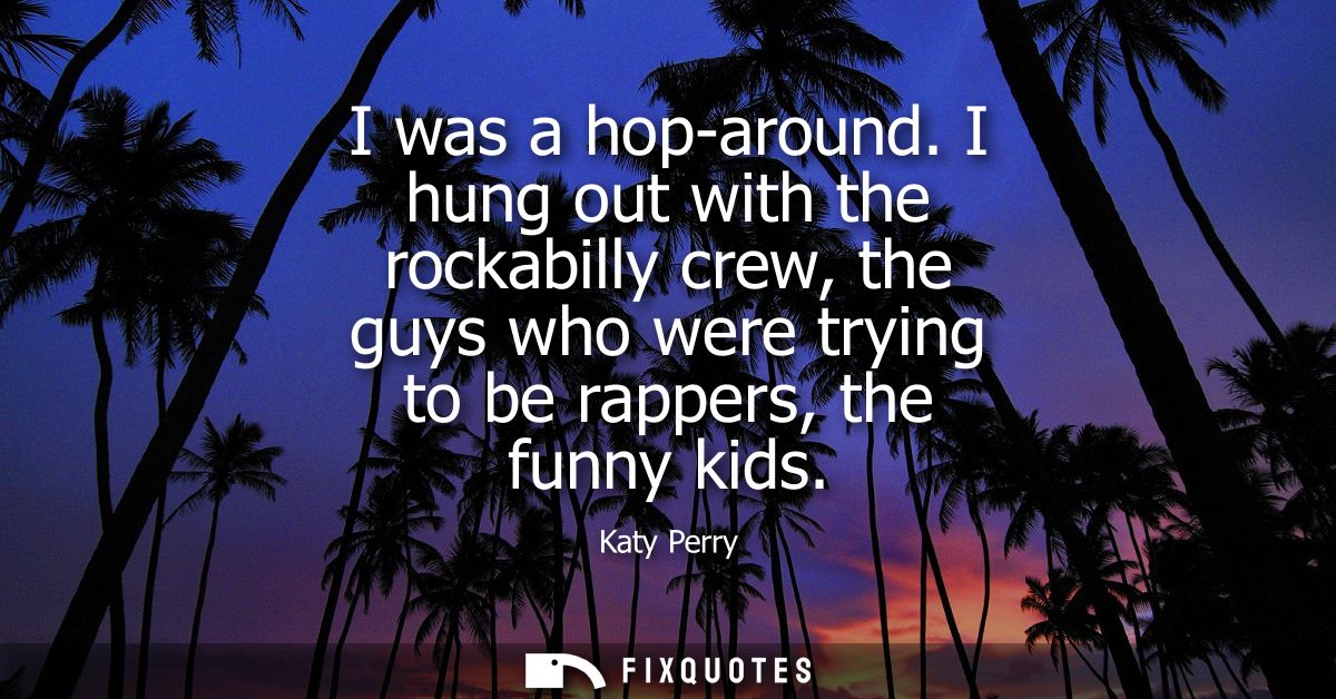 I was a hop-around. I hung out with the rockabilly crew, the guys who were trying to be rappers, the funny kids