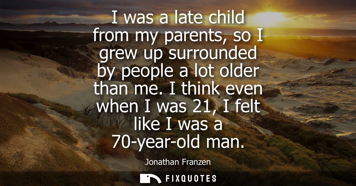 I was a late child from my parents, so I grew up surrounded by people a lot older than me. I think even when I was 21, I