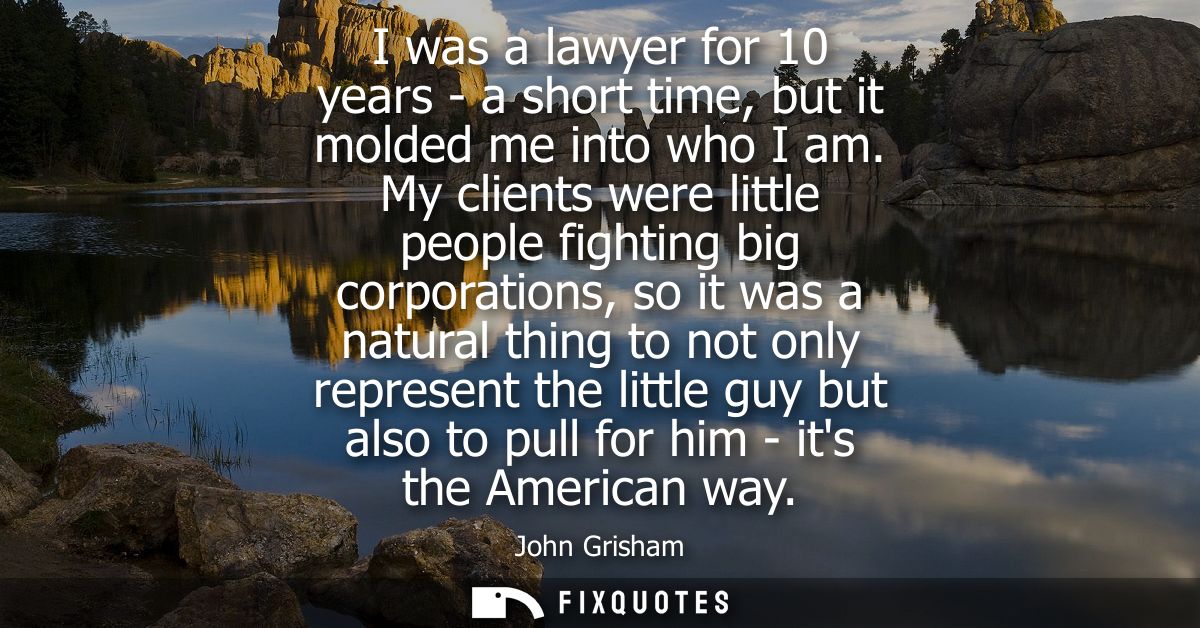 I was a lawyer for 10 years - a short time, but it molded me into who I am. My clients were little people fighting big c