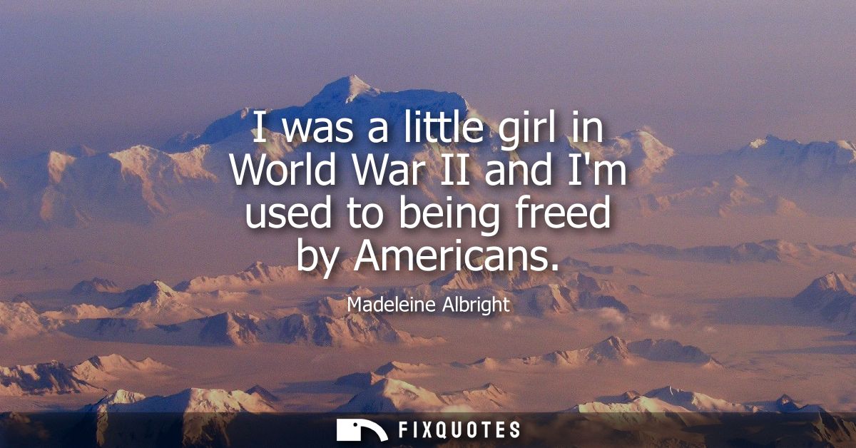 I was a little girl in World War II and Im used to being freed by Americans