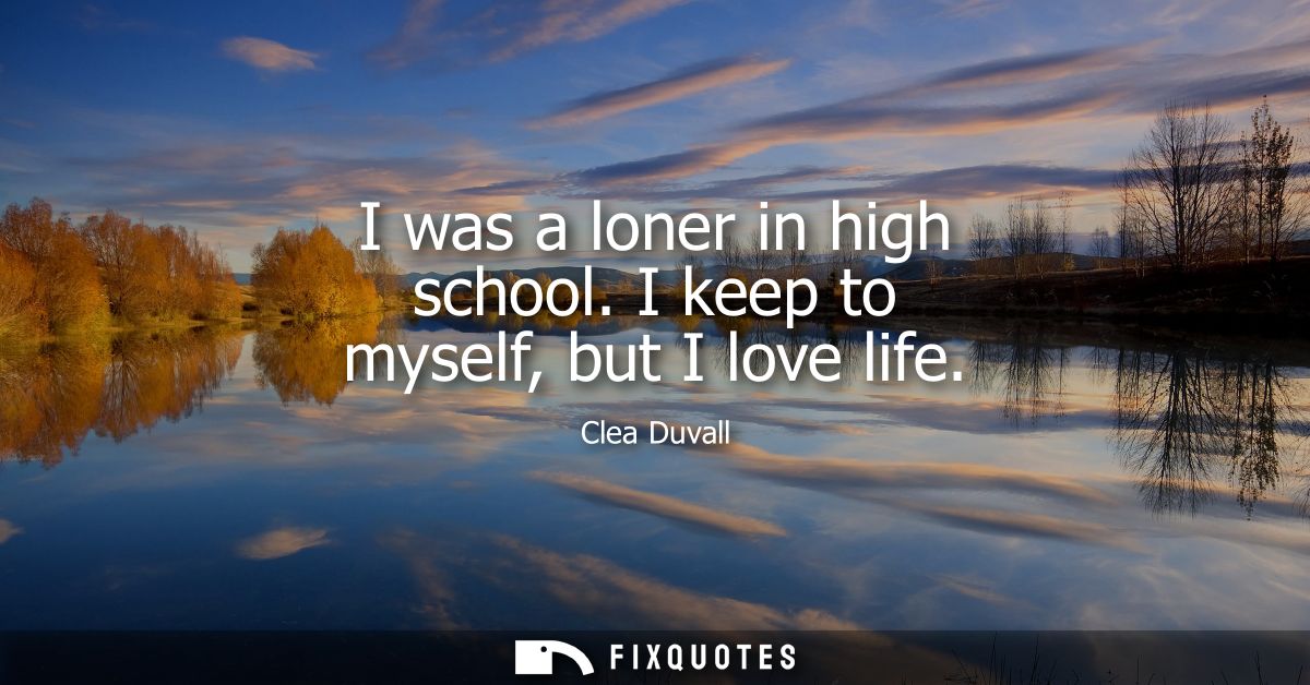 I was a loner in high school. I keep to myself, but I love life