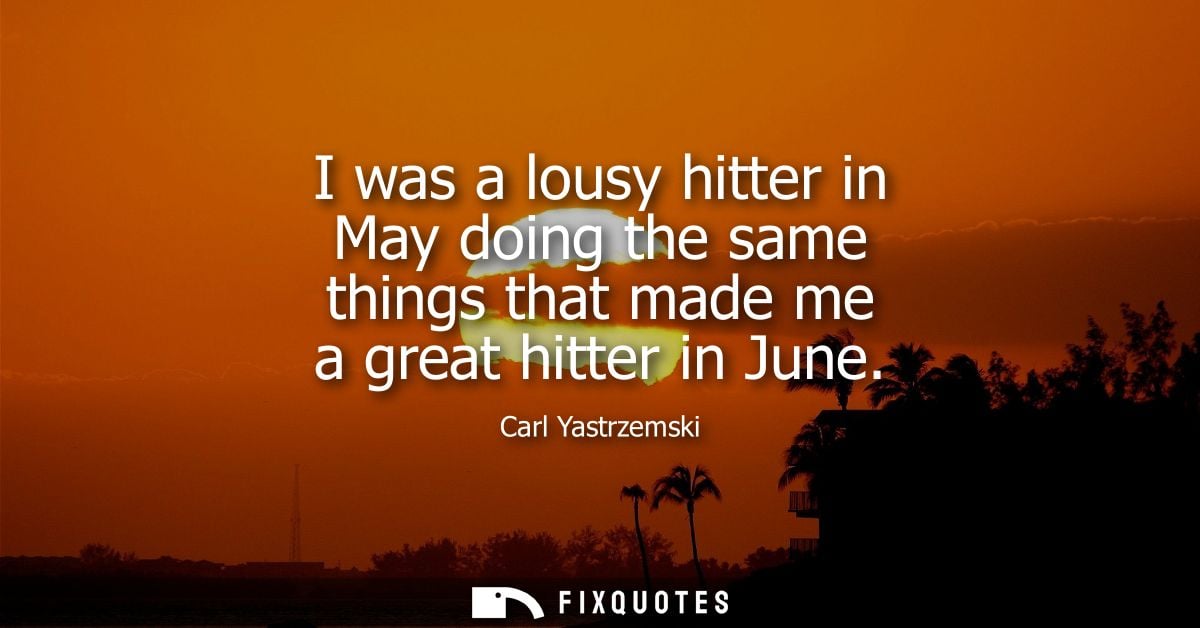 I was a lousy hitter in May doing the same things that made me a great hitter in June