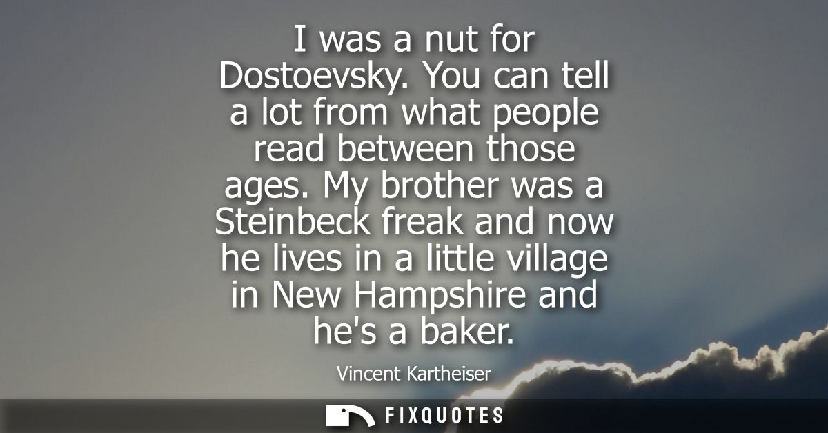 I was a nut for Dostoevsky. You can tell a lot from what people read between those ages. My brother was a Steinbeck frea