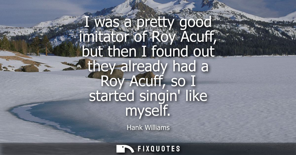 I was a pretty good imitator of Roy Acuff, but then I found out they already had a Roy Acuff, so I started singin like m