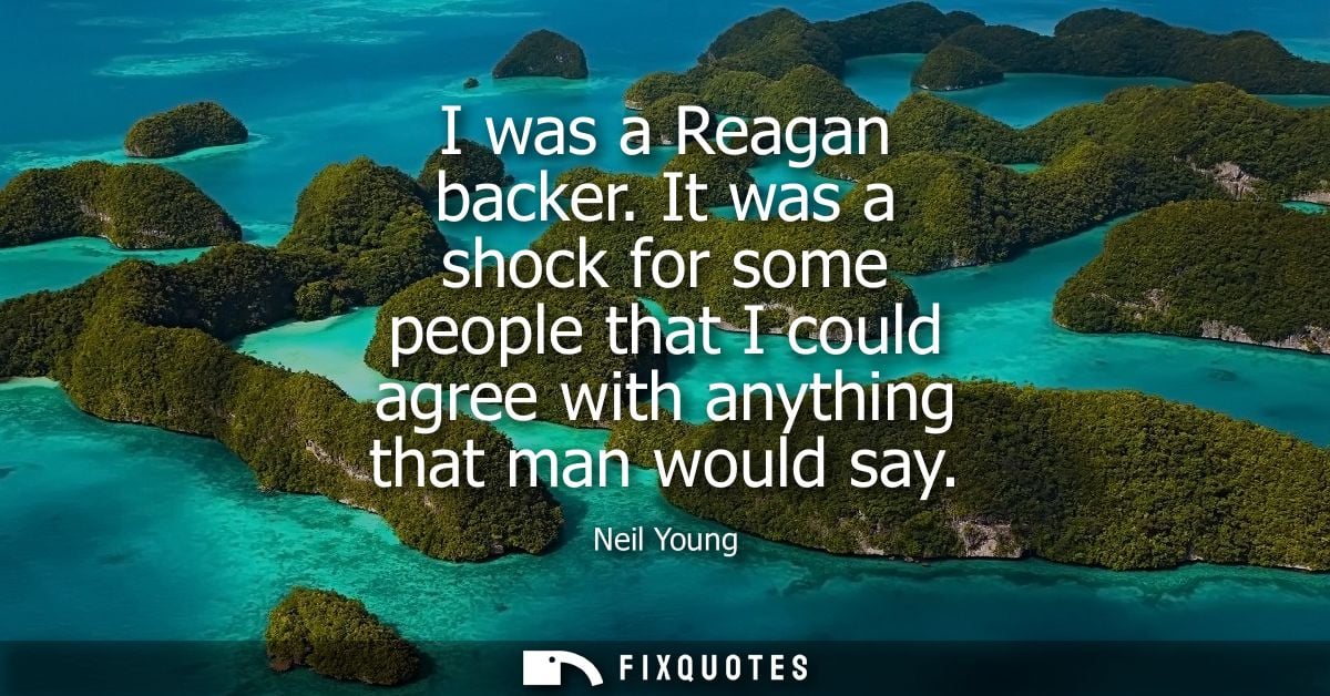 I was a Reagan backer. It was a shock for some people that I could agree with anything that man would say