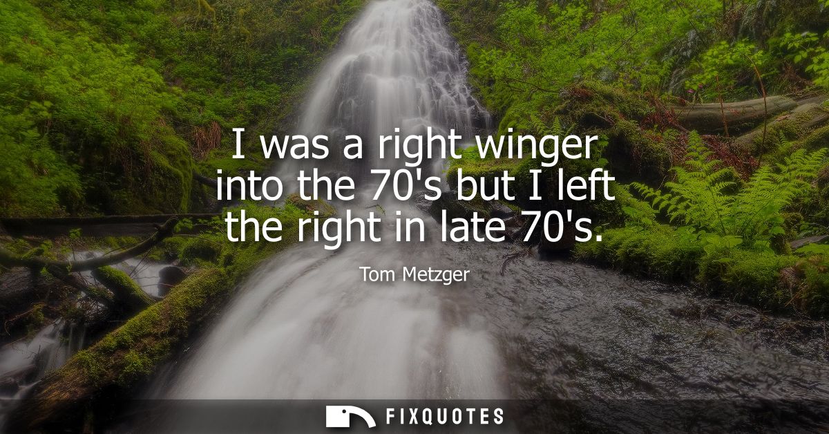 I was a right winger into the 70s but I left the right in late 70s