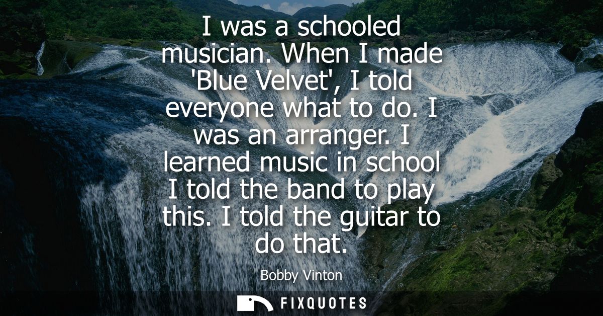 I was a schooled musician. When I made Blue Velvet, I told everyone what to do. I was an arranger. I learned music in sc