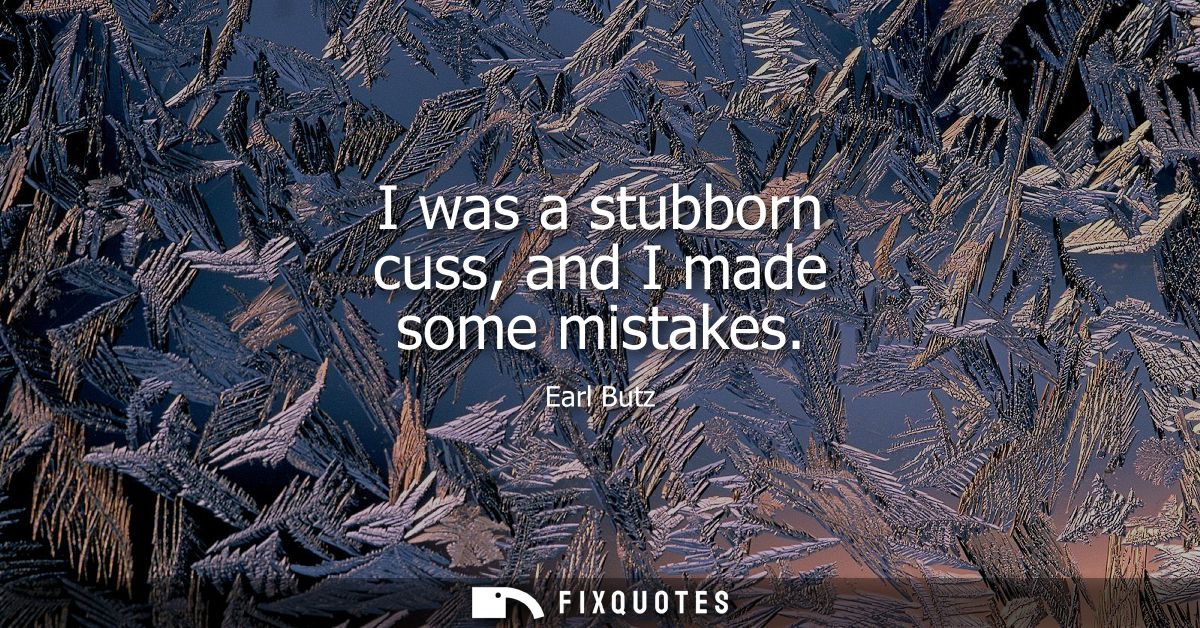I was a stubborn cuss, and I made some mistakes