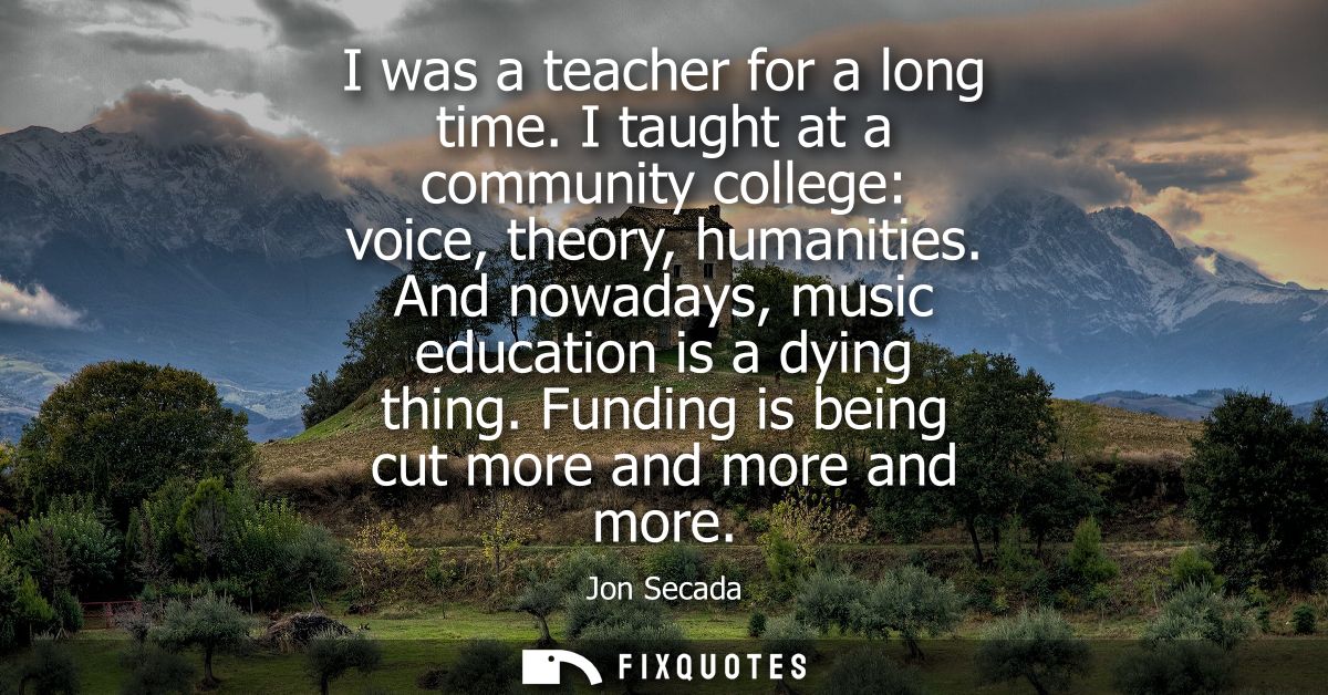 I was a teacher for a long time. I taught at a community college: voice, theory, humanities. And nowadays, music educati