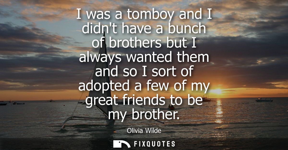 I was a tomboy and I didnt have a bunch of brothers but I always wanted them and so I sort of adopted a few of my great 