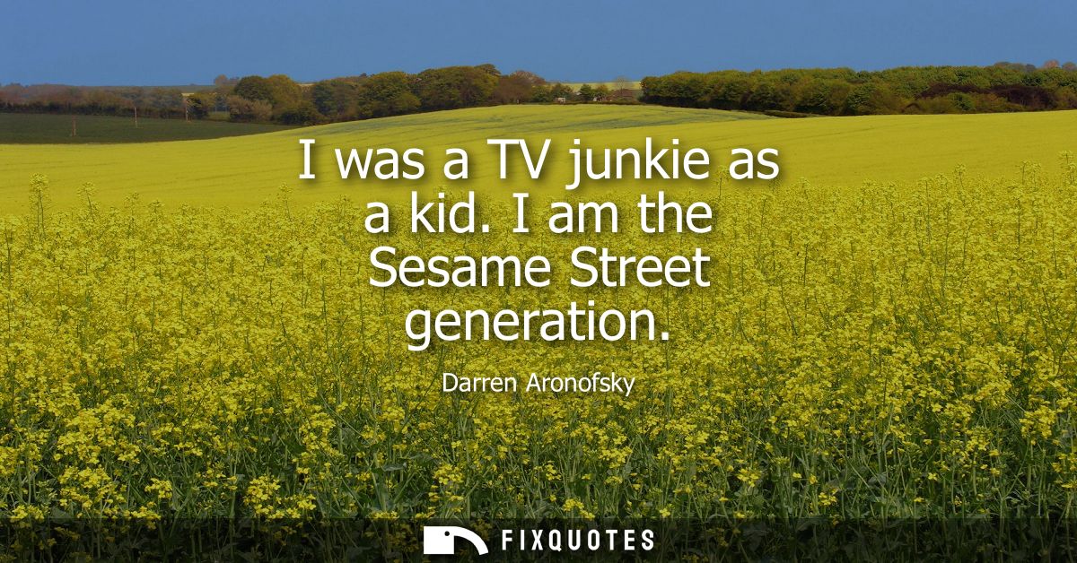 I was a TV junkie as a kid. I am the Sesame Street generation