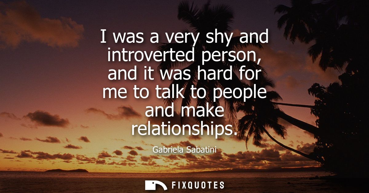 I was a very shy and introverted person, and it was hard for me to talk to people and make relationships