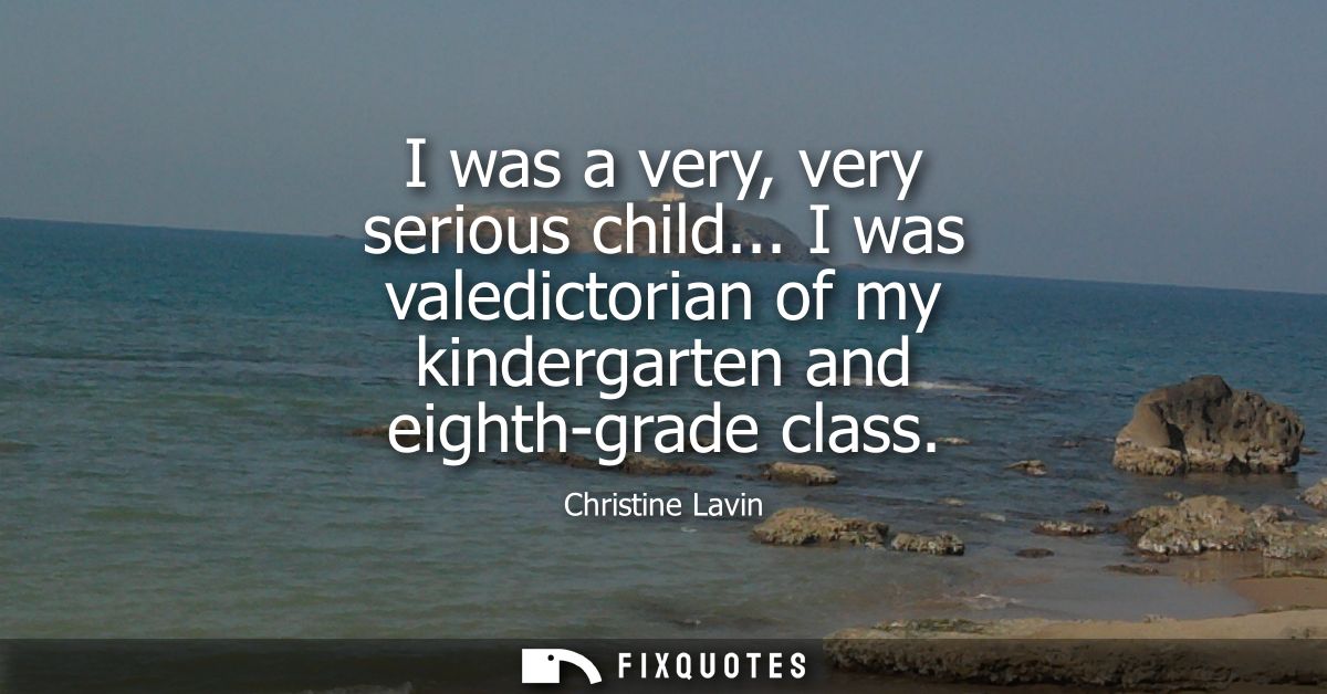 I was a very, very serious child... I was valedictorian of my kindergarten and eighth-grade class