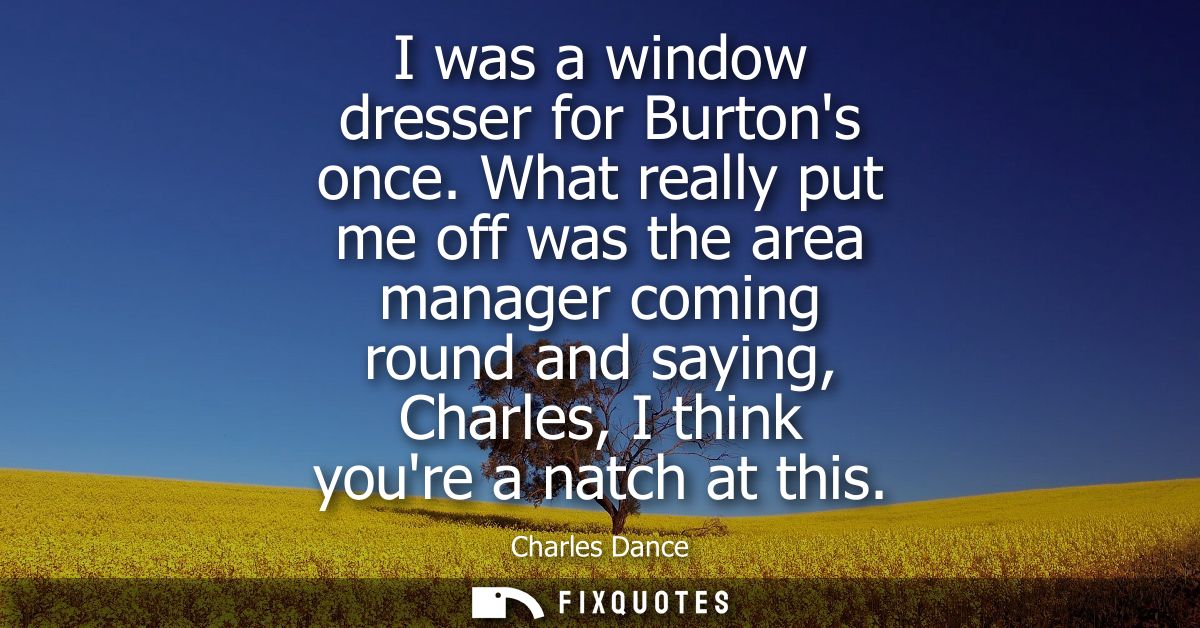 I was a window dresser for Burtons once. What really put me off was the area manager coming round and saying, Charles, I
