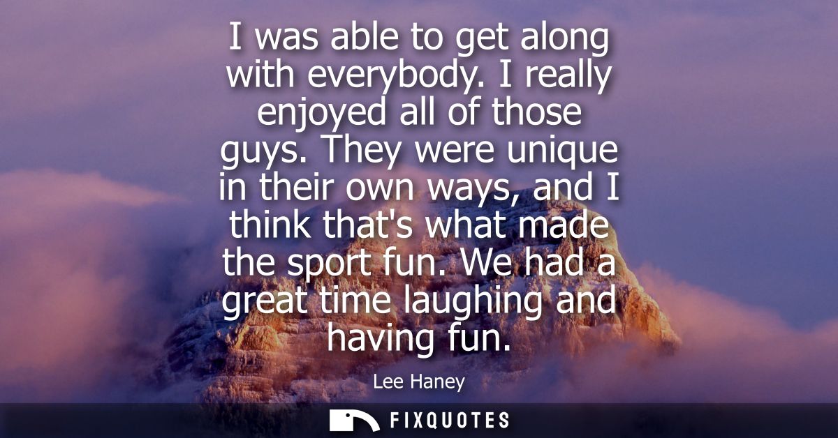 I was able to get along with everybody. I really enjoyed all of those guys. They were unique in their own ways, and I th