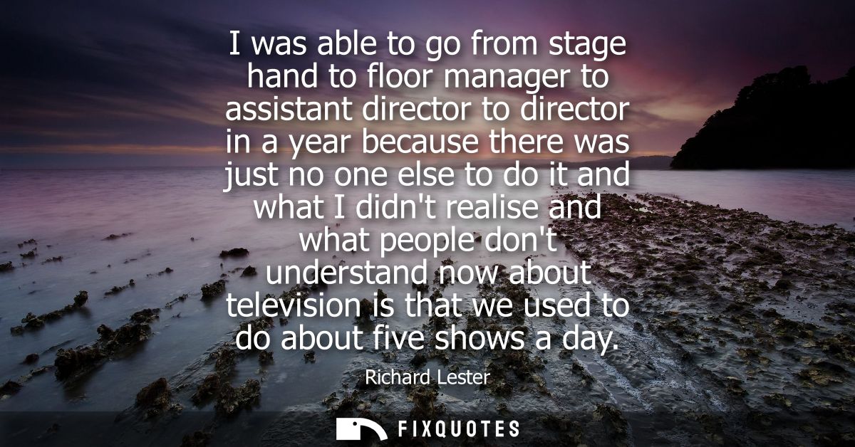 I was able to go from stage hand to floor manager to assistant director to director in a year because there was just no 
