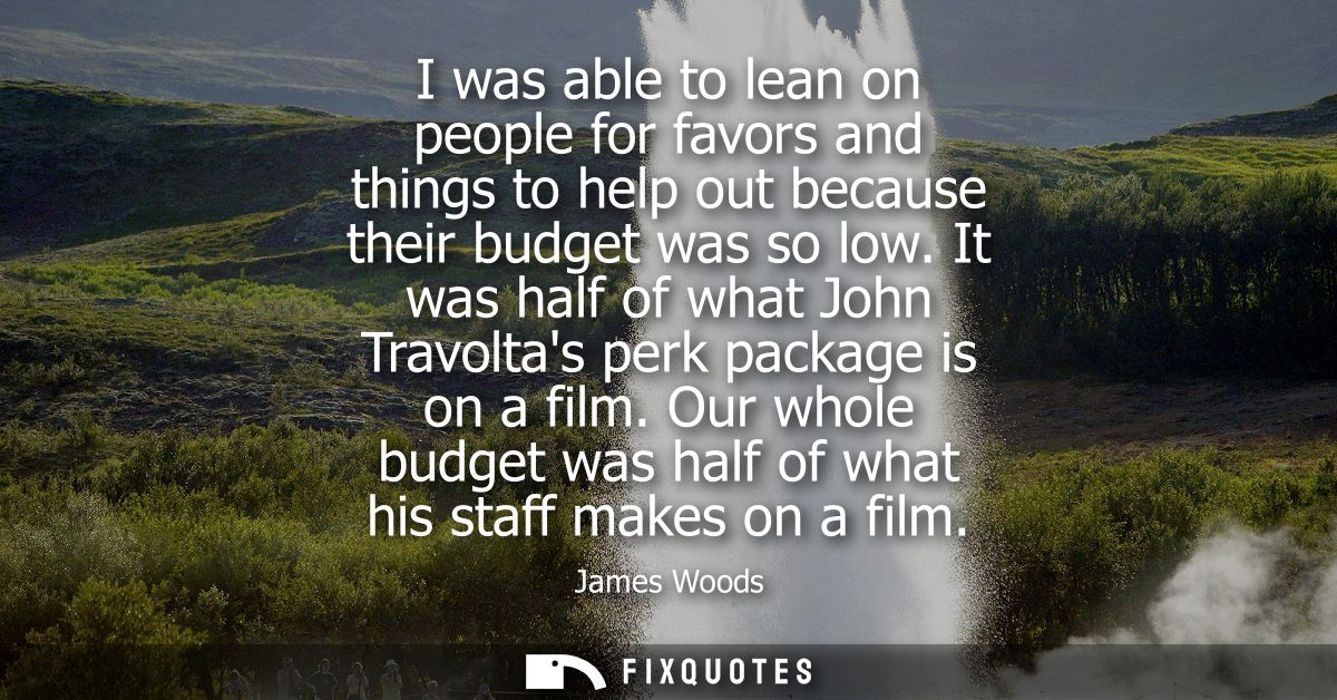 I was able to lean on people for favors and things to help out because their budget was so low. It was half of what John