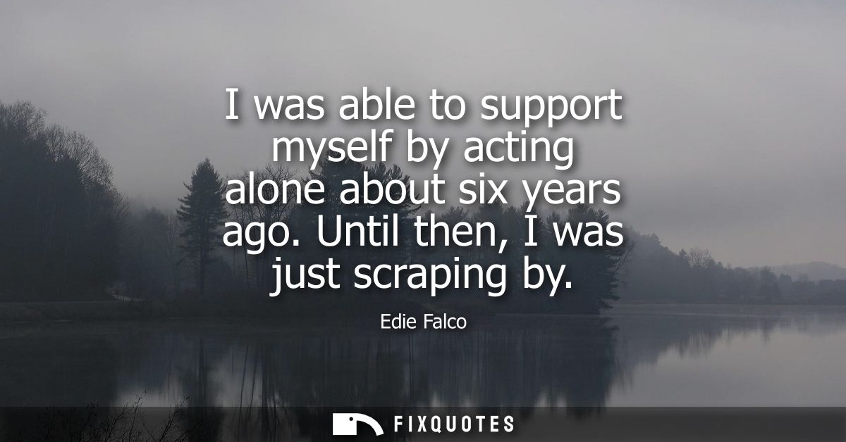 I was able to support myself by acting alone about six years ago. Until then, I was just scraping by