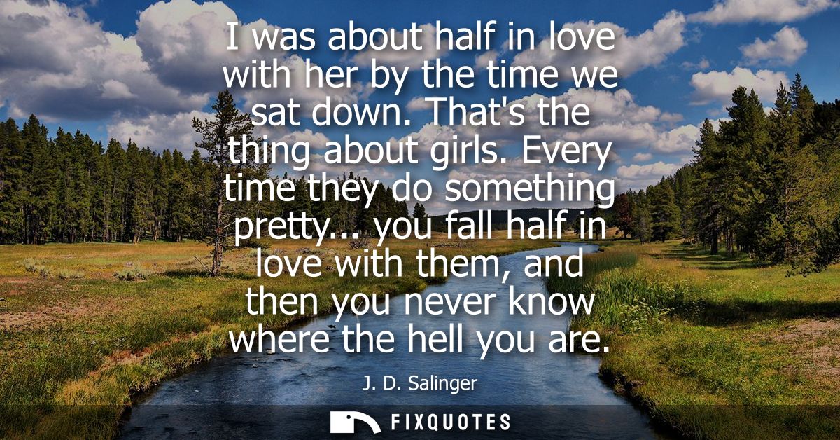 I was about half in love with her by the time we sat down. Thats the thing about girls. Every time they do something pre