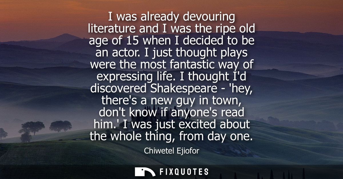 I was already devouring literature and I was the ripe old age of 15 when I decided to be an actor. I just thought plays 