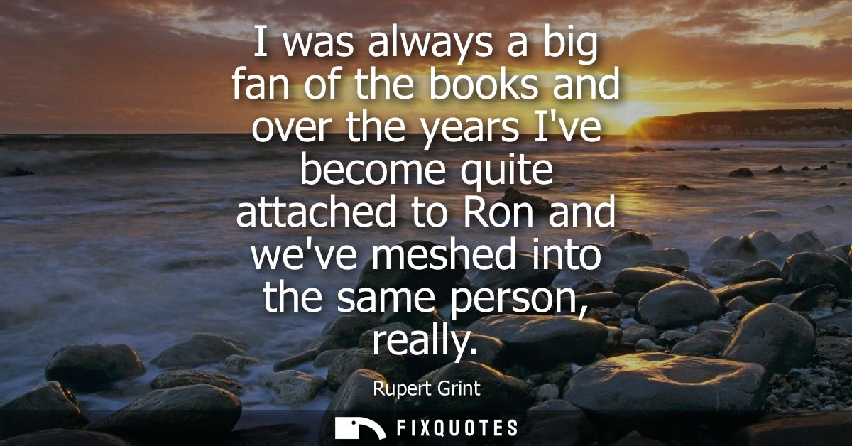 I was always a big fan of the books and over the years Ive become quite attached to Ron and weve meshed into the same pe