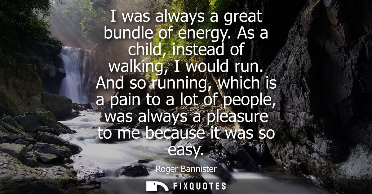 I was always a great bundle of energy. As a child, instead of walking, I would run. And so running, which is a pain to a