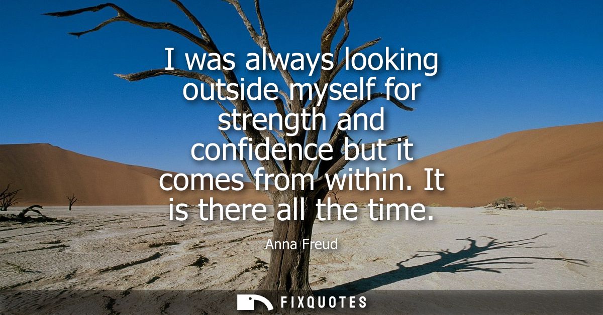 I was always looking outside myself for strength and confidence but it comes from within. It is there all the time