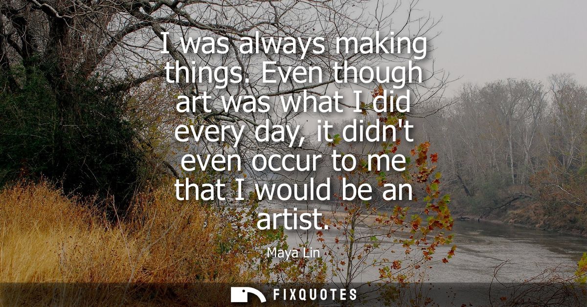 I was always making things. Even though art was what I did every day, it didnt even occur to me that I would be an artis
