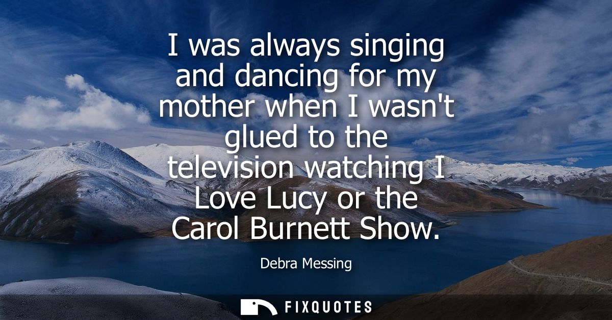 I was always singing and dancing for my mother when I wasnt glued to the television watching I Love Lucy or the Carol Bu