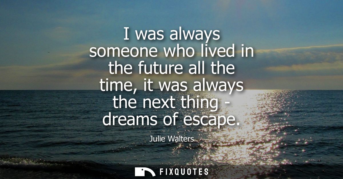 I was always someone who lived in the future all the time, it was always the next thing - dreams of escape